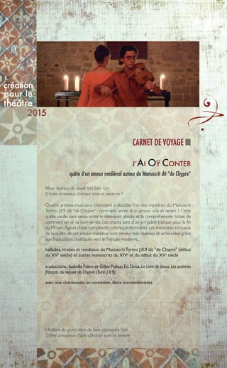 8
J’AI OŸ CONTER
quête d’un amour médiéval autour du Manuscrit dit “de Chypre“
Mout desireus de savoir tres bien l’art
D’estre amoureus d’amour vraie et serainne *
Quatre artistes-musiciens cherchent à élucider l’un des mystères du Manuscrit
Torino J.II.9 dit "de Chypre" : comment aimer d’un amour vrai et serein ? Cette
quête vacille sans cesse entre le désespoir absolu et la compréhension totale de
comment servir sa bien-aimée. Les chants sont d’un art subtil typique pour la fin
du Moyen Âge et d’une complexité rythmique étonnante.Les méandres tortueux
de la quête de cet amour médiéval sont rendus très réalistes et accessibles grâce
aux traductions poétiques vers le français moderne.
ballades,virelais et rondeaux du ManuscritTorino J.II.9 dit "de Chypre" (début
du XVe
siècle) et autres manuscrits du XIVe
et du début du XVe
siècle
traductions :Isabelle Fabre et Gilles Polizzi,Éd.Droz,Le Livre de Janus.Les poèmes
français du recueil de Chypre (Turin J.II.9)
avec une chanteuses, un comédien, deux instrumentistes
CARNET DE VOYAGE III
* Brûlant du grand désir de bien apprendre l'art
D'être amoureux d'une affection pure et sereine
création
pour le
théâtre
15
 