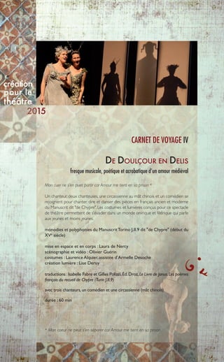 9
DE DOULÇOUR EN DELIS
fresque musicale, poétique et acrobatique d’un amour médiéval
Mon cuer ne s’en puet partir car Amour me tient en sa prison *
Un chanteur, deux chanteuses, une circassienne au mât chinois et un comédien se
rejoignent pour chanter, dire et danser des pièces en français ancien et moderne
du Manuscrit dit "de Chypre". Les costumes et lumières conçus pour ce spectacle
de théâtre permettent de s’évader dans un monde onirique et féérique qui parle
aux jeunes et moins jeunes.
monodies et polyphonies du ManuscritTorino J.II.9 dit "de Chypre" (début du
XVe
siècle)
mise en espace et en corps : Laura de Nercy
scénographie et vidéo : Olivier Guérin
costumes : Laurence Alquier, assistée d’Armelle Desoche
création lumière : Lise Deruy
traductions :Isabelle Fabre et Gilles Polizzi,Éd.Droz,Le Livre de Janus.Les poèmes
français du recueil de Chypre (Turin J.II.9)
avec trois chanteurs,un comédien et une circassienne (mât chinois)
durée : 60 min
CARNET DE VOYAGE IV
* Mon coeur ne peut s’en séparer car Amour me tient en sa prison
création
pour le
théâtre
15
 