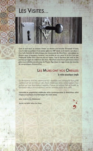 10
LES VISITES…
Que ce soit sous un tympan roman ou devant une bouche d’incendie d’usine,
sous le vase acoustique d’une petite église du XIIIe
siècle ou le lustre « art déco »
d’un hall d’entrée de bibliothèque, les chanteuses de MoraVocis - voix solistes au
féminin vous proposent d’amener vos oreilles et vos yeux là où ils n’ont pas
l’habitude d’aller. Pour chacune de ces visites, c’est la vibration des sons et des
pierres qui règne en maîtresse des lieux.MoraVocis rend notre patrimoine vivant
grâce aux mélodies envoûtantes du Moyen Âge mises en regard avec des œuvres
de compositeurs d’aujourd’hui.
LES MURS ONT VOS OREILLES
la visite acoustique simple
La découverte d’un lieu patrimonial ou « atypique » en compagnie d’un guide
conférencier est enrichie par des chants médiévaux et/ou contemporains mais
surtout par une déambulation adaptée. Chaque son amène l’œil et l’oreille du
spectateur ailleurs, le transformant ainsi en véritable acteur de la visite.
monodies et polyphonies médiévales et/ou contemporaines (à déterminer selon
l’espace acoustique et la thématique de votre visite)
avec trois à cinq chanteuses
durée variable selon les lieux
 