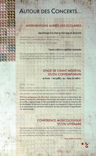 12
AUTOUR DES CONCERTS…
INTERVENTIONS AUPRÈS DES SCOLAIRES
Apprentissage d’un chant ou mini-stage de découverte
Apprentissage d’une monodie ou découverte d’un motet auprès d’une classe
encadrée par 3 chanteuses. Élèves de tous niveaux.
Durée : 1h30 ou à convenir pour les mini-stages
Concert scolaire ou répétition commentée
Tous les programmes peuvent être adaptés à un public scolaire en durée et
contenu.Travail de préparation en amont avec les enseignants, temps de débat
et d’échanges avec les élèves à l’issue de la représentation.
STAGE DE CHANT MÉDIÉVAL
ET/OU CONTEMPORAIN
en forme « tout public » ou « classe de maître »
Durée : 1 à 5 jours
Public : chanteurs amateurs, étudiants de conservatoire ou d’école de musique,
musiciens professionnels désirant découvrir ou approfondir ce répertoire.
Intervenantes : compter une chanteuse pour huit stagiaires (2 pour 16...)
Méthode pédagogique de Mora Vocis : L’accent est mis sur la dynamique des
textes,l’architecture rythmique et harmonique,les couleurs vocales et la tenue
du souffle. L’apprentissage se fait essentiellement par écoute et imitation afin
de développer la mémoire musicale, le geste accompagnant la ligne du phrasé
et sa dynamique. Les partitions des pièces vocales permettent d’approfondir
cet apprentissage.
CONFÉRENCE MUSICOLOGIQUE
ET/OU LITTÉRAIRE
MoraVocis travaille en lien étroit avec des chercheurs du Centre d‘Etudes Médiévales
de Montpellier (CEMM) et d’ailleurs,en musicologie,littérature et géobiologie.Ces
chercheurs peuvent accompagner Mora Vocis pour une introduction au concert
ou une conférence dont le thème est à définir ensemble.
devis établi au projet
 