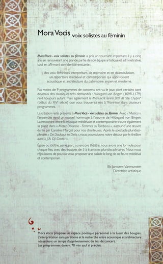 1
Mora Vocis - voix solistes au féminin a pris un tournant important il y a cinq
ans,en renouvelant une grande partie de son équipe artistique et administrative,
tout en affirmant son identité existante :
des voix féminines interprétant, de mémoire et en déambulation,
un répertoire médiéval et contemporain qui apprivoisent
acoustique et architecture du patrimoine ancien et moderne.
Pas moins de 9 programmes de concerts ont vu le jour, dont certains sont
devenus des classiques très demandés : Hildegard von Bingen (1098-1179)
ravit toujours autant mais également le Manuscrit Torino J.II.9 dit "de Chypre"
(début du XVe
siècle) que vous trouverez mis à l’honneur dans plusieurs
programmes.
La création reste présente à MoraVocis - voix solistes au féminin. Avec « Mystica »,
l’ensemble rend un nouvel hommage à l'oeuvre de Hildegard von Bingen.
La rencontre entre la musique médiévale et contemporaine trouve également
sa place dans « Mater Dolorosa - Femmes auTombeau », autour d’une œuvre
écrite par Caroline Marçot pour nos chanteuses. Après le spectacle pluridisci-
plinaire « De Doulçour en Delis »,nous poursuivons notre détour par le théâtre
avec « J'Ai Oÿ Conter ».
Église ou cloître, usine, parc ou encore théâtre,nous avons une formule pour
chaque lieu avec des équipes de 3 à 6 artistes pluridisciplinaires. Nous nous
réjouissons de pouvoir vous proposer une balade le long de ce fleuve médiéval
et contemporain.
Els Janssens-Vanmunster
Directrice artistique
MoraVocis voix solistes au féminin
Mora Vocis propose un espace poétique personnel à la lueur des bougies.
L’interprétation sans partitions et la recherche entre acoustique et architecture
nécessitent un temps d'apprivoisement du lieu de concert.
Les programmes durent 70 min sauf si précisé.
 