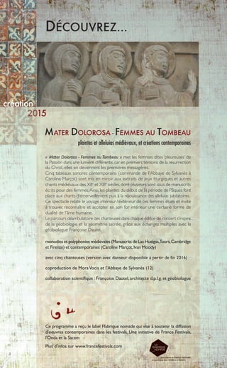 2
MATER DOLOROSA - FEMMES AU TOMBEAU
plaintes et alleluias médiévaux, et créations contemporaines
DÉCOUVREZ…
création
« Mater Dolorosa - Femmes au Tombeau » met les femmes dites ‘pleureuses’ de
la Passion dans une lumière différente,car en premiers témoins de la résurrection
du Christ, elles en deviennent les premières messagères.
Cinq tableaux sonores contemporains (commande de l'Abbaye de Sylvanès à
Caroline Marçot) sont mis en miroir aux extraits de jeux liturgiques et autres
chants médiévaux des XIIe
et XIIIe
siècles, dont plusieurs sont issus de manuscrits
écrits pour des femmes.Ainsi, les plaintes du début de la période de Pâques font
place aux chants d’émerveillement puis à la réjouissance des alleluias jubilatoires.
Ce spectacle relate le voyage intérieur /extérieur de ces femmes élues et invite
à trouver, reconnaître et accepter en son for intérieur une certaine forme de
dualité de l'âme humaine.
Le parcours déambulatoire des chanteuses dans chaque édifice de concert s’inspire
de la géobiologie et la géométrie sacrée, grâce aux échanges multiples avec la
géobiologue Françoise Dautel.
monodies et polyphonies médiévales (Manuscrits de Las Huelgas,Tours,Cambridge
et Firenze) et contemporaines (Caroline Marçot,Ivan Moody)
avec cinq chanteuses (version avec danseur disponible à partir de fin 2016)
coproduction de MoraVocis et l’Abbaye de Sylvanès (12)
collaboration scientifique : Françoise Dautel, architecte d.p.l.g. et géobiologue
15
Ce programme a reçu le label Ffabrique nomade qui vise à soutenir la diffusion
d’oeuvres contemporaines dans les festivals. Une initiative de France Festivals,
l'Onda et la Sacem
Plus d’infos sur www.francefestivals.com
 