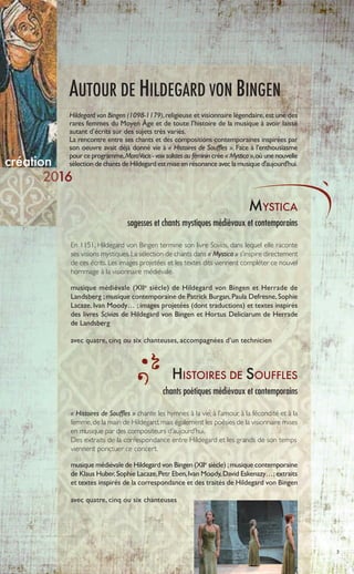 MYSTICA
sagesses et chants mystiques médiévaux et contemporains
création
En 1151, Hildegard von Bingen termine son livre Scivias, dans lequel elle raconte
ses visions mystiques.La sélection de chants dans « Mystica » s’inspire directement
de ces écrits. Les images projetées et les textes dits viennent compléter ce nouvel
hommage à la visionnaire médiévale.
musique médiévale (XIIe
siècle) de Hildegard von Bingen et Herrade de
Landsberg ;musique contemporaine de Patrick Burgan,Paula Defresne,Sophie
Lacaze, Ivan Moody… ; images projetées (dont traductions) et textes inspirés
des livres Scivias de Hildegard von Bingen et Hortus Deliciarum de Herrade
de Landsberg
avec quatre, cinq ou six chanteuses, accompagnées d’un technicien
16
3
AUTOUR DE HILDEGARD VON BINGEN
HISTOIRES DE SOUFFLES
chants poétiques médiévaux et contemporains
« Histoires de Souffles » chante les hymnes à la vie, à l’amour, à la fécondité et à la
femme,de la main de Hildegard,mais également les poésies de la visionnaire mises
en musique par des compositeurs d’aujourd’hui.
Des extraits de la correspondance entre Hildegard et les grands de son temps
viennent ponctuer ce concert.
musique médiévale de Hildegard von Bingen (XIIe
siècle) ;musique contemporaine
de Klaus Huber,Sophie Lacaze,Petr Eben,Ivan Moody,David Eskenazy…;extraits
et textes inspirés de la correspondance et des traités de Hildegard von Bingen
avec quatre, cinq ou six chanteuses
Hildegard von Bingen (1098-1179),religieuse et visionnaire légendaire,est une des
rares femmes du Moyen Âge et de toute l’histoire de la musique à avoir laissé
autant d’écrits sur des sujets très variés.
La rencontre entre ses chants et des compositions contemporaines inspirées par
son oeuvre avait déjà donné vie à « Histoires de Souffles ». Face à l'enthousiasme
pour ce programme,MoraVocis - voix solistes au féminin crée « Mystica »,où une nouvelle
sélection de chants de Hildegard est mise en résonance avec la musique d'aujourd'hui.
 