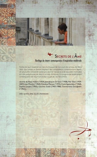 4
SECRETS DE L'ÂME
florilège de chants contemporains d'inspiration médiévale
Fortes de leurs expériences dans la musique de nos jours, les artistes de Mora
Vocis -voix solistes au féminin inspirent des compositeurs contemporains depuis
20 ans. Cette complicité continue à donner naissance à de nouvelles monodies
et à des polyphonies de deux à six voix féminines. Ce programme entièrement
contemporain est nourri et évolue au gré de ces rencontres.
œuvres de Klaus Huber (°1924), Jean-Jacques DiTucci (°1958), Petr Eben (1929-
2007),Ivan Moody (°1964),Caroline Marçot (°1974),FrankAgsteribbe (°1968),
Sophie Lacaze (°1963), Giacinto Scelsi (1905-1988), Gianmartino Durighello
(°1961)...
avec quatre, cinq ou six chanteuses
 
