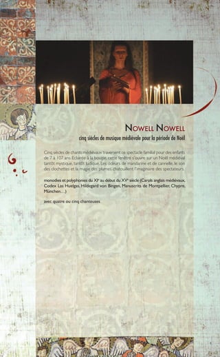 5
NOWELL NOWELL
cinq siècles de musique médiévale pour la période de Noël
Cinq siècles de chants médiévaux traversent ce spectacle familial pour des enfants
de 7 à 107 ans. Eclairée à la bougie, cette fenêtre s'ouvre sur un Noël médiéval
tantôt mystique, tantôt ludique. Les odeurs de mandarine et de cannelle, le son
des clochettes et la magie des plumes chatouillent l'imaginaire des spectateurs.
monodies et polyphonies du XIe
au début du XVe
siècle (Carols anglais médiévaux,
Codex Las Huelgas, Hildegard von Bingen, Manuscrits de Montpellier, Chypre,
München…)
avec quatre ou cinq chanteuses
 