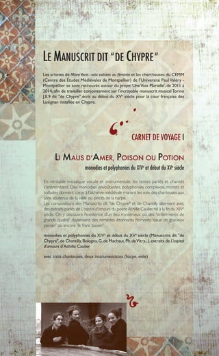 LI MAUS D’AMER, POISON OU POTION
monodies et polyphonies du XIVe
et début du XVe
siècle
En véritable mosaïque vocale et instrumentale, les textes parlés et chantés
s’entremêlent. Des monodies envoûtantes, polyphonies complexes, motets et
ballades donnent corps à l’alchimie médiévale mariant les voix des chanteuses aux
sons soutenus de la vièle ou pincés de la harpe.
Les compositions des Manuscrits dit "de Chypre" et de Chantilly alternent avec
des extraits parlés de L’ospital d’amours du poète Achille Caulier,né à la fin du XIVe
siècle. On y découvre l’existence d’un lieu mystérieux où des 'enfermieres de
grande qualité' dispensent des remèdes étonnants nommés 'eaue de gracieux
penser' ou encore 'le franc baisier'.
monodies et polyphonies du XIVe
et début du XVe
siècle (Manuscrits dit "de
Chypre",de Chantilly,Bologna,G.de Machaut,Ph.deVitry...),extraits de L’ospital
d'amours d’Achille Caulier
avec trois chanteuses, deux instrumentistes (harpe, vièle)
LE MANUSCRIT DIT “DE CHYPRE“
Les artistes de MoraVocis -voix solistes au féminin et les chercheuses du CEMM
(Centre des Études Médiévales de Montpellier) de l’Université PaulValéry -
Montpellier se sont retrouvés autour du projet ‘UneVoix Plurielle’, de 2011 à
2014, afin de travailler conjointement sur l'incroyable manuscrit musical Torino
J.II.9 dit "de Chypre" écrit au début du XVe
siècle pour la cour française des
Lusignan installée en Chypre.
6
CARNET DE VOYAGE I
 