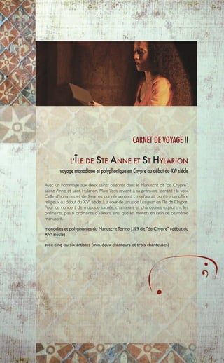 L'ÎLE DE STE ANNE ET ST HYLARION
voyage monodique et polyphonique en Chypre au début du XVe
siècle
Avec un hommage aux deux saints célébrés dans le Manuscrit dit ‘’de Chypre’’,
sainte Anne et saint Hylarion, Mora Vocis revient à sa première identité : la voix.
Celle d’hommes et de femmes qui réinventent ce qu’aurait pu être un office
religieux au début du XVe
siècle, à la cour de Janus de Lusignan en l’île de Chypre.
Pour ce concert de musique sacrée, chanteurs et chanteuses explorent les
ordinaires, pas si ordinaires d’ailleurs, ainsi que les motets en latin de ce même
manuscrit.
monodies et polyphonies du ManuscritTorino J.II.9 dit "de Chypre" (début du
XVe
siècle)
avec cinq ou six artistes (min. deux chanteurs et trois chanteuses)
CARNET DE VOYAGE II
7
 