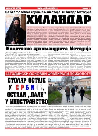 MORAVSKE VESTI STRANA 13
изузетног угледа, бивши велики
жупан Стефан Немања (1166–1196)
и његов најмлађи син Растко, исти
они који су створили самосталну
средњовековну државу и аутоке-
фалну Српску цркву. У дугој исто-
рији Србије његови монаси су игра-
ли значајну улогу јер су блиске везе
њиховог манастира са матичном
земљом остале трајне. Велики је
удео Хиландараца био и у развоју
српске књижевности и уметности, а
Света царска српска лавра Хилан-
дар налази се на Светој Гори Атос
(Άγιον Όρος, Agion Oros), аутоном-
ној монашкој заједници у северној
Грчкој, на источном краку полуо-
стрва Халкидики. Хиландар је чет-
врти по реду у хијерархији свето-
горских манастира и једно од најзн-
ачајнијих духовних и културних
средишта српског народа. Основа-
ли су га на рушевинама старијег
манастира 1198. године монаси
најспособнији међу њима, по жељи
владара, долазили су и да заузму
водеће положаје у Српској цркви.
Света царска српска лавра Хилан-
дар и данас је важно место
ходочашћа и представља најбога-
тију ризницу и архив средњове-
ковног наслеђа српског народа.
Манастир је без прекида настањен
од 12. века и данас броји више од 50
монаха.
Пише Милош Стојковић
свега су веома свесни. Мораш да
припадаш негде да би могао да
живиш или животариш ако не
припадаш нигде, причају о резулта-
тиматестовапсихолози.
Део генерације рођене 2000.
године већ је на школовању у
иностранству захваљујући својим
потенцијалимаи талентима.
– Верујем у нашу децу, имају своје
испаде и конфликте, то је одрастање,
али добро су постављени. Несрећни
систем школства је пред њима
немоћан, они разбијају те ланце.
Досадно им је и то је расцеп у коме се
www.centralmedia.rs
ЈАГОДИНА – Школски психолози
су пре две године означили
генерацију 2015. јагодинских малих
матураната као веома талентовану.
Како кажу, „таква је једна у две
деценије“. Спровели су анкету, а
њихови одговори су их оставили без
текста. На питање „где себе виде за
10–15 година“ деца су листом
одговарала „у иностранству“, сем
једног, који је рекао да ће наследити
породични столарскизанат.
– Алармантно је то да се само једно
дете изјаснило да ће остати у
Јагодини и Србији, као и да ће
радити као столар. Али, утешно је да
они себе виде у окружењу породице.
Више од 90 одсто жели да ствара
породицу, има децу и формира свој
кутак,кажушколскипсихолози.
Тинејџери себе виде ван земље
„прво кроз школовање, али вратиће
сеакобудебољеуСрбији“.
– Углавном се пројектују у фото-
моделе и информатичаре, делатно-
сти везане за услуге, медије и јавни
рад, нико себе не види у произво-
дњи. Знају да без партијских књи-
жица неће моћи своје потенцијале да
реализују у Србији. Нису глупи,
Са благословом игумана манастира Хиландар Методија
HILANDAR
којих је већину привео монашком
постригу.
Председник је Управног одбора
Задужбине Светог манастира
Хиландара, установе коју је мана-
стир основао 2003. године у Србији
ради добротворног рада и бриге о
хиландарском наслеђу. Након
разорног пожара који је 2004. године
прогутао половину Хиландара,
добио је задужење да руководи
подухватомњеговеобнове.
Архимандрит Методије рођен је у
Чачку на Божић 1970. године, од оца
Момчила и мајке Милке. На
крштењу је добио име Владимир.
Након завршене средње школе и
одслужења војног рока, из Чачка, где
је на његов духовни живот нарочит
утицај имао отац Сава из манастира
Светог Вазнесења, упутио се у
Београд на студије. Студирао је
Електротехнички факултет и поха-
ђао Мисионарску школу при Храму
Св. Александра Невског код проте
ЉубодрагаПетровића.
Припадајући поколењу српске
омладине коју је тихи глас Духа
Светог пробудио за чежњиву љубав
према Богу, Владимир се дуго
припремао и 1994. коначно упутио у
најстарију српску учионицу, у Свети
манастир Хиландар. У монашку
схиму, под именом Методије, пос-
тригао га је хиландарски игуман
Мојсије. Угледни хиландарски
старац и духовник Агатон, био је
његов дугогодишњи духовни руко-
водитељ.
У чин јеромонаха рукоположен је
1997. Од 1999. године је непрестано
обављао послушање манастирског
епитропа, а последњих година је по
одлуци блаженопочившег игумана
Мојсија био и његов заменик. Од
1999. је духовник а од 2003. године
примио је у послушање духовно
руковођење млађом братијом од
@ivotopis arhimandrita Metodija
ЈАГОДИНСКИ ОСНОВЦИ ФРАПИРАЛИ ПСИХОЛОГЕ
STOLAR OSTAJE
U ,S R B I J I
OSTALI ,,PALE"
U INOSTRANSTVO налазе. Рецимо, дечак има слабије
оцене из музичког васпитања у
школи, али за школску годину
полаже две године гитаре у музичкој
школи, наводи психолог и додаје да
је за децу која су 2015. године
завршила основну школу Јагодина
пролазна станица, односно „док су
ту,мождаћесенештои ангажовати“.
Савет психолога је да на децу
треба преносити ентузијазам и
љубав према граду, подржати
њихове идеје као озбиљне и
покушати реализацијутих идеја.
Arhimandrit Metodije
 