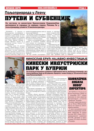 прате кретања у држави, јер у
наредном периоду у оснивање
задруга треба да се уложи 25
милиона евра. Постоји интересо-
вање корпара и цвећара, истиче др
Ђорђевић.
MORAVSKE VESTI STRANA 5
ницима за вра-ћање
камата за кредите биће
издвојено 2 мили-она
динара. Поред тога,
пољопривредници ће
бити охрабривани да
користе међународне
фондове који дају суб-
венције.
– Задругарство је нај-
битнији сегмент. Жели-
мо да се већи произвођачи удружују
и праве задруге. Да је било задруге,
пољопривредници би имали заш-
титу од накупаца летос, када је цена
купине била два евра, па пала испод
једног евра. Домаћини треба да
РЕКОВАЦ – У сарадњи са
Министарством пољопривреде у
новембру је у рековачкој општини
покренута акција радова на пољ-
ским путевима који нису годинама
обнављани. Урађени су пројекти за
села Течић, Драгово Калудра и
Опарић. Вредност радова, на 8
километра путева, износи 5,2
милионадинара.
– Рековац улаже 3,8 милиона
динара, а Министарство 1,4 мили-
она. Киша нас је успорила, реч је о
забаченим путним правцима.
Радови су при крају. За наше услове
то је велики посао. Наш циљ је да
путеви до њива буду добри и то је
помоћ пољопривредницима, каже др
АлександарЂорђевић.
На састанку са министром Брани-
славом Недимовићем договорена је
сарадња за наредну годину. Рековац
ћеуложити 15милионадинара.
– Левач је пољопривредни крај и
морамо да помажемо домаћине.
Сада радимо на плановима и
очекујем да буду усвојени. Даваћемо
субвенције на саднице воћа, системе
за наводњавање, планира се суб-
венционисање набавке 500 оваца и
субвенционисање набавке фреза за
младе пољопривреднике, истиче др
Ђорђевић.
На име помоћи пољопривред-
Пољопривреда у Левчу
На састанку са министром Браниславом Недимовићем
договорена је сарадња за наредну годину. Рековац ће у
пољопривреду уложити 15 милиона динара.
PUTEVI I SUBVENCIJE
KINESKI INDUSTRIJSKI
PARK U ]UPRIJI
наводиЕрић.
Он је посетио и Пољопривредни
универзитет и започео разговоре о
будућојсарадњи.
– Ћуприја се побратимила са Јанг-
лингом. Очекујемо даљу сарадњу.
Понудили су нам да у њиховом делу
индустријске зоне Ћуприја добије
свој простор за изалагање производа
из Србије. Кинески привредници су
се интересовали за наше пољоприв-
редне производе. Они сматрају да
Ћуприја и Поморавље имају перс-
пективу у пољопривреди. Пре отва-
рања Сајма, био сам на пријему код
гувернера провинције Шанси, који
је у нивоу председника и премијера
европских држава. Кина има 22
провинције и гувернери после
председника Си Ђи Пинга имају
највећа овлашћења и политичку
снагу. Имали смо састанак на коме је
гувернер изнео жељу за проду-
бљивањем сарадње, као и да све
административне препреке треба да
се превазиђу. Србија је на Сајму
имала централно место на самом
улазу. Велика је част да Сајам отвори
амбасадор Милан Бачевић. Испред
улаза је 200.000 људи чекало отва-
рање, што говори о импозантности
манифестације, нагласио је Ерић
причајућиоутисцимапосетеКини.
Ћ У П Р И Ј А – П р е д с е д н и к
Општине Ћуприја, Нинослав Ерић,
изјавио је да ће град на Морави за
десетак дана посетити делегација 30
компанија за производњу пластике
из Кине које су заинтересоване за
изградњу кинеског индустријског
парка. Он је почетком новембра
посетио Кину на позив града
Јанглинга и присуствовао Сајму
пољопривреде, једном од највећих
манифестација те врсте у Кини и
свету. Посета је искоришћена за
побратимствоЋуприје и Јанглинга.
– Кинески индустријски парк
планиран је у оквиру 16 хекатара
старе индустријске зоне, док се не
створе услови за изградњу нове зоне
на 400 хектара. За почетак је
планирано отварање 2.000 радних
места, јер Кинези планирају да у
свакој фабрици буде до 60 радника.
Вредност инвестиција је 150
милиона евра. Али, о томе ће Кинези
за десетак дана детаљније да говоре
у Ћуприји. Срећан сам што сам
посетио кинески центар производ-
ње пластике Лињи и Ћингдао, то је
био највећи мотив за одлазак у Кину,
јер сам желео да видим фабрике које
производе све од пластичних
гранула до крајњих производа. У
току је израда бизнис-планова за
сваку појединачну фабрику, који ће
нам бити представљени, рекао је
Ерић.
Представници реномиране кине-
ске компаније за производњу плас-
тике у току новембра већ су обишли
Ћуприју.
– Водимо убрзане преговоре о
индустријској зони. Њихова жеља је
да изграде кинески индустријски
парк са 30 фирми. Обишао сам те
фирме. Кинези су ушли у процедуру
отварања фирме у Србији и мислим
да ће се сарадња брзо реализовати.
Сигуран сам да су се већ одлучили за
Ћуприју, што се тиче Србије. Они су
се распитивали код руководилаца
Еурофибера и, како ми је пренесено,
постигнута је сагласност да то буде
Ћуприја. Очекујемо да за десетак
дана кренемо у реализацију
пројекта. Срећан сам што, иако сам
добио позив само за одлазак у
Јанглин у Кини, боравак тамо сам
затим конципирао тако да посетим и
градове Ћингдао и Лињи, центар
пластике у Кини. У Пекингу сам
разговарао са још једном фирмом,
НИНОСЛАВ ЕРИЋ НАЈАВИО ИНВЕСТИЦИЈЕ
За почетак је планирано отварање 2.000 радних места, јер Кинези планирају да у
свакој фабрици буде до 60 радника. Вредност инвестиција је 150 милиона евра,
каже Нинослав Ерић.
Ћ У П Р И Ј А - Р е ш е њ е м
Владе Републике Србије од
2. новембра 2017. године
именован је нови директор
Ветеринарске установе
„Напредак“Ћуприја.
За новог директора имено-
ван је Ненад Шћепановић,
који је по струци је дипло-
мирани правник.
У свом досадашњем раду
обављао је функцију помоћ-
ника директора за опште
послове ЈКП „Равно 2014“,
ликвидационог управника
ЈП РТВ „Ћуприја“ и пред-
седника УО опште болнице
уЋуприји.
KAFILERIJA
DOBILA
NOVOG
DIREKTORA
www.centralmedia.rs
 