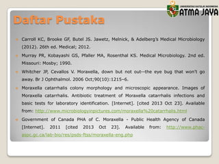 Daftar Pustaka


Carroll KC, Brooke GF, Butel JS. Jawetz, Melnick, & Adelberg’s Medical Microbiology
(2012). 26th ed. Medical; 2012.



Murray PR, Kobayashi GS, Pfaller MA, Rosenthal KS. Medical Microbiology. 2nd ed.
Missouri: Mosby; 1990.



Whitcher JP, Cevallos V. Moraxella, down but not out--the eye bug that won’t go
away. Br J Ophthalmol. 2006 Oct;90(10):1215–6.



Moraxella catarrhalis colony morphology and microscopic appearance. Images of

Moraxella catarrhalis. Antibiotic treatment of Moraxella catarrhalis infections and
basic tests for laboratory identification. [Internet]. [cited 2013 Oct 23]. Available
from: http://www.microbiologyinpictures.com/moraxella%20catarrhalis.html


Government of Canada PHA of C. Moraxella - Public Health Agency of Canada
[Internet].

2011

[cited

2013

Oct

23].

Available

aspc.gc.ca/lab-bio/res/psds-ftss/moraxella-eng.php

from:

http://www.phac-

 