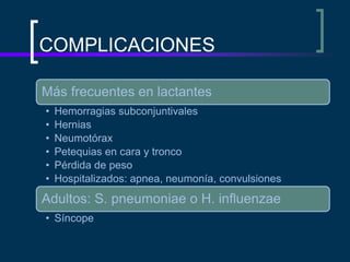 COMPLICACIONES
Más frecuentes en lactantes
• Hemorragias subconjuntivales
• Hernias
• Neumotórax
• Petequias en cara y tronco
• Pérdida de peso
• Hospitalizados: apnea, neumonía, convulsiones
Adultos: S. pneumoniae o H. influenzae
• Síncope
 