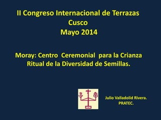 II Congreso Internacional de Terrazas
Cusco
Mayo 2014
Moray: Centro Ceremonial para la Crianza
Ritual de la Diversidad de Semillas.
Julio Valladolid Rivera.
PRATEC.
 