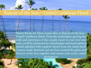Rincon of the Seas – Grand Caribbean Hotel 
Puerto Rican Art Deco comes alive at Rincon of the Seas – 
Grand Caribbean Hotel. From the leaded glass gracing the 
walls and entryways of this seaside resort to your very own 
suite, you’ll be immersed in colorful glass and hand-painted 
murals splashed with a palette drawn from the island itself. 
Custom-made furniture and art from around the globe pull 
Rincon of the Seas together and creates your exotic island 
destination. 
 