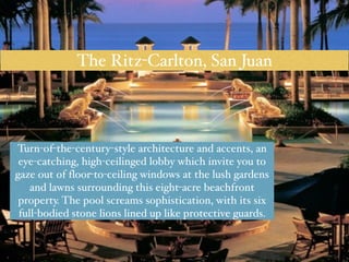 The Ritz-Carlton, San Juan 
Turn-of-the-century-style architecture and accents, an 
eye-catching, high-ceilinged lobby which invite you to 
gaze out of floor-to-ceiling windows at the lush gardens 
and lawns surrounding this eight-acre beachfront 
property. The pool screams sophistication, with its six 
full-bodied stone lions lined up like protective guards. 
 