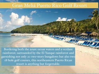Gran Meliá Puerto Rico Golf Resort 
Bordering both the azure ocean waters and a verdant 
rainforest; surrounded by the El Yunque rainforest and 
garnishing not only 20 two-story bungalows but also two 
18-hole golf courses, this northeastern Puerto Rican 
resort is anything but forgettable. 
 