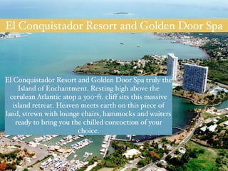El Conquistador Resort and Golden Door Spa 
El Conquistador Resort and Golden Door Spa truly the 
Island of Enchantment. Resting high above the 
cerulean Atlantic atop a 300-ft. cliff sits this massive 
island retreat. Heaven meets earth on this piece of 
land, strewn with lounge chairs, hammocks and waiters 
ready to bring you the chilled concoction of your 
choice. 
 