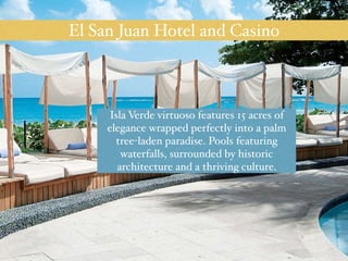 El San Juan Hotel and Casino 
Isla Verde virtuoso features 15 acres of 
elegance wrapped perfectly into a palm 
tree-laden paradise. Pools featuring 
waterfalls, surrounded by historic 
architecture and a thriving culture. 
 