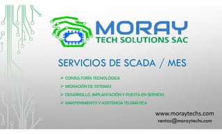 SERVICIOS DE SCADA / MES
 CONSULTORÍA TECNOLÓGICA
 MIGRACIÓN DE SISTEMAS
 DESARROLLO, IMPLANTACIÓN Y PUESTA EN SERVICIO
 MANTENIMIENTO Y ASISTENCIA TELEMÁTICA
www.moraytechs.com
ventas@moraytechs.com
 