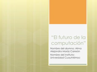 “El futuro de la
computación”
Nombre del alumno: Alma
Alejandra Moráz Carreón
Nombre del instituto:
Universidad Cuauhtémoc

 