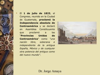 Dr. Jorge Amaya
 El 1 de julio de 1823, el
Congreso, reunido en la Ciudad
de Guatemala, proclamó la
Independencia absoluta de
Centroamérica y se declaró
en Asamblea Constituyente
que proclamó a las
“Provincias Unidas de
Centroamérica” como “una
nación libre, soberana e
independiente de la antigua
España, México y de cualquier
otra potencia del antiguo como
del nuevo mundo”.
 