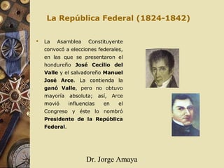 Dr. Jorge Amaya
La República Federal (1824-1842)
 La Asamblea Constituyente
convocó a elecciones federales,
en las que se presentaron el
hondureño José Cecilio del
Valle y el salvadoreño Manuel
José Arce. La contienda la
ganó Valle, pero no obtuvo
mayoría absoluta; así, Arce
movió influencias en el
Congreso y éste lo nombró
Presidente de la República
Federal.
 