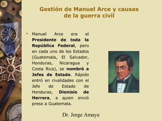 Dr. Jorge Amaya
Gestión de Manuel Arce y causas
de la guerra civil
 Manuel Arce era el
Presidente de toda la
República Federal, pero
en cada uno de los Estados
(Guatemala, El Salvador,
Honduras, Nicaragua y
Costa Rica), se nombró a
Jefes de Estado. Rápido
entró en rivalidades con el
Jefe de Estado de
Honduras, Dionisio de
Herrera, a quien envió
preso a Guatemala.
 