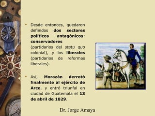 Dr. Jorge Amaya
 Desde entonces, quedaron
definidos dos sectores
políticos antagónicos:
conservadores
(partidarios del statu quo
colonial), y los liberales
(partidarios de reformas
liberales).
 Así, Morazán derrotó
finalmente al ejército de
Arce, y entró triunfal en
ciudad de Guatemala el 13
de abril de 1829.
 