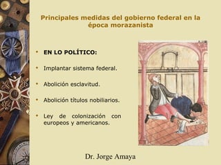 Dr. Jorge Amaya
Principales medidas del gobierno federal en la
época morazanista
 EN LO POLÍTICO:
 Implantar sistema federal.
 Abolición esclavitud.
 Abolición títulos nobiliarios.
 Ley de colonización con
europeos y americanos.
 