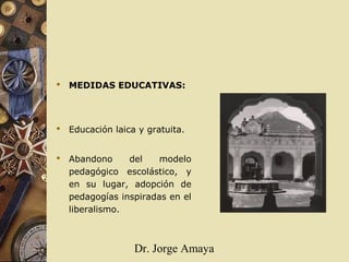 Dr. Jorge Amaya
 MEDIDAS EDUCATIVAS:
 Educación laica y gratuita.
 Abandono del modelo
pedagógico escolástico, y
en su lugar, adopción de
pedagogías inspiradas en el
liberalismo.
 