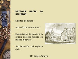 Dr. Jorge Amaya
 MEDIDAS HACIA LA
RELIGIÓN:
 Libertad de cultos.
 Abolición de los diezmos.
 Expropiación de tierras a la
Iglesia Católica (tierras de
manos muertas).
 Secularización del registro
civil.
 