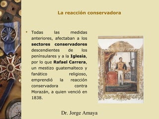 Dr. Jorge Amaya
La reacción conservadora
 Todas las medidas
anteriores, afectaban a los
sectores conservadores
descendientes de los
penínsulares y a la Iglesia,
por lo que Rafael Carrera,
un mestizo guatemalteco y
fanático religioso,
emprendió la reacción
conservadora contra
Morazán, a quien venció en
1838.
 