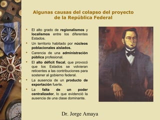 Dr. Jorge Amaya
Algunas causas del colapso del proyecto
de la República Federal
 El alto grado de regionalismos y
localismos entre los diferentes
Estados.
 Un territorio habitado por núcleos
poblacionales aislados.
 Carencia de una administración
pública profesional.
 El alto déficit fiscal, que provocó
que los Estados se volvieran
reticentes a las contribuciones para
sostener al gobierno federal.
 La ausencia de un producto de
exportación fuerte.
 La falta de un poder
centralizador, lo que evidenció la
ausencia de una clase dominante.
 
