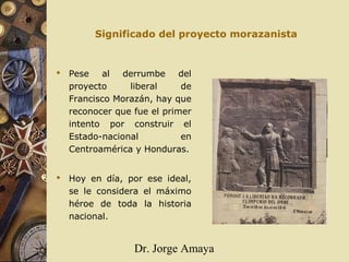 Dr. Jorge Amaya
Significado del proyecto morazanista
 Pese al derrumbe del
proyecto liberal de
Francisco Morazán, hay que
reconocer que fue el primer
intento por construir el
Estado-nacional en
Centroamérica y Honduras.
 Hoy en día, por ese ideal,
se le considera el máximo
héroe de toda la historia
nacional.
 