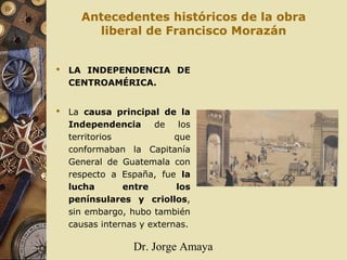 Dr. Jorge Amaya
Antecedentes históricos de la obra
liberal de Francisco Morazán
 LA INDEPENDENCIA DE
CENTROAMÉRICA.
 La causa principal de la
Independencia de los
territorios que
conformaban la Capitanía
General de Guatemala con
respecto a España, fue la
lucha entre los
penínsulares y criollos,
sin embargo, hubo también
causas internas y externas.
 
