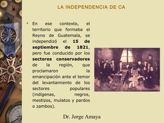 Dr. Jorge Amaya
LA INDEPENDENCIA DE CA
 En ese contexto, el
territorio que formaba el
Reyno de Guatemala, se
independizó el 15 de
septiembre de 1821,
pero fue conducido por los
sectores conservadores
de la región, que
proclamaron la
emancipación ante el temor
del levantamiento de los
sectores populares
(indígenas, negros,
mestizos, mulatos y pardos
o zambos).
 