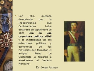 Dr. Jorge Amaya
 Con ello, quedaba
demostrado que la
Independencia que
Centroamérica había
declarado en septiembre de
1821 era en una
coyuntura política débil
y la inestabilidad de las
estructuras políticas y
económicas de las
Provincias que formaban el
antiguo Reino de
Guatemala la forzaron a
anexionarse al Imperio
Mexicano.
 