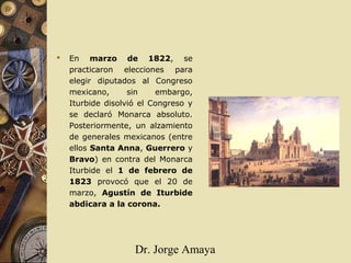 Dr. Jorge Amaya
 En marzo de 1822, se
practicaron elecciones para
elegir diputados al Congreso
mexicano, sin embargo,
Iturbide disolvió el Congreso y
se declaró Monarca absoluto.
Posteriormente, un alzamiento
de generales mexicanos (entre
ellos Santa Anna, Guerrero y
Bravo) en contra del Monarca
Iturbide el 1 de febrero de
1823 provocó que el 20 de
marzo, Agustín de Iturbide
abdicara a la corona.
 