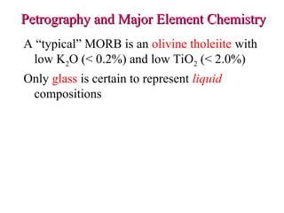 Petrography and Major Element Chemistry
Petrography and Major Element Chemistry
A “typical” MORB is an olivine tholeiite with
low K2O (< 0.2%) and low TiO2 (< 2.0%)
Only glass is certain to represent liquid
compositions
 