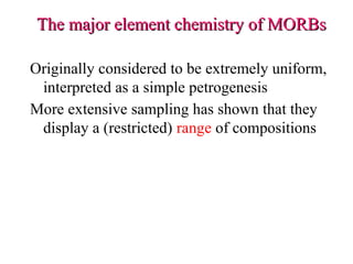 The major element chemistry of MORBs
The major element chemistry of MORBs
Originally considered to be extremely uniform,
interpreted as a simple petrogenesis
More extensive sampling has shown that they
display a (restricted) range of compositions
 