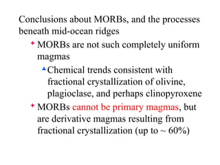 Conclusions about MORBs, and the processes
beneath mid-ocean ridges
 MORBs are not such completely uniform
magmas

Chemical trends consistent with
fractional crystallization of olivine,
plagioclase, and perhaps clinopyroxene
 MORBs cannot be primary magmas, but
are derivative magmas resulting from
fractional crystallization (up to ~ 60%)
 