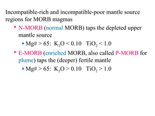 Incompatible-rich and incompatible-poor mantle source
regions for MORB magmas
 N-MORB (normal MORB) taps the depleted upper
mantle source
 Mg# > 65: K2O < 0.10 TiO2 < 1.0
 E-MORB (enriched MORB, also called P-MORB for
plume) taps the (deeper) fertile mantle
 Mg# > 65: K2O > 0.10 TiO2 > 1.0
 