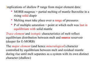 Implications of shallow P range from major element data:
 MORB magmas = partial melting of mantle lherzolite in a
rising solid diapir
 Melting must take place over a range of pressures
 P of multiple saturation = point at which melt was last in
equilibrium with solid mantle
Trace element and isotopic characteristics of melt reflect
equilibrium distribution between melt and source reservoir
(deeper for E-MORB)
The major element (and hence mineralogical) character
controlled by equilibrium between melt and residual mantle
during rise until melt separates as a system with its own distinct
character (shallow)
 