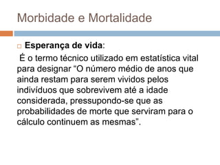 Morbidade e Mortalidade
Esperança de vida:
É o termo técnico utilizado em estatística vital
para designar “O número médio de anos que
ainda restam para serem vividos pelos
indivíduos que sobrevivem até a idade
considerada, pressupondo-se que as
probabilidades de morte que serviram para o
cálculo continuem as mesmas”.


 