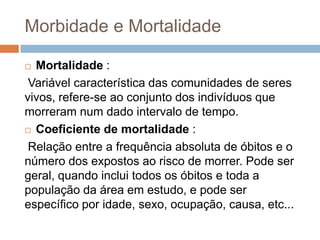 Morbidade e Mortalidade
Mortalidade :
Variável característica das comunidades de seres
vivos, refere-se ao conjunto dos indivíduos que
morreram num dado intervalo de tempo.
 Coeficiente de mortalidade :
Relação entre a frequência absoluta de óbitos e o
número dos expostos ao risco de morrer. Pode ser
geral, quando inclui todos os óbitos e toda a
população da área em estudo, e pode ser
específico por idade, sexo, ocupação, causa, etc...


 