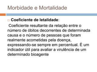 Morbidade e Mortalidade
Coeficiente de letalidade:
Coeficiente resultante da relação entre o
número de óbitos decorrentes de determinada
causa e o número de pessoas que foram
realmente acometidas pela doença,
expressando-se sempre em percentual. È um
indicador útil para avaliar a virulência de um
determinado bioagente


 