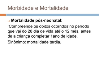 Morbidade e Mortalidade
Mortalidade pós-neonatal:
Compreende os óbitos ocorridos no período
que vai do 28 dia de vida até o 12 mês, antes
de a criança completar 1ano de idade.
Sinônimo: mortalidade tardia.


 