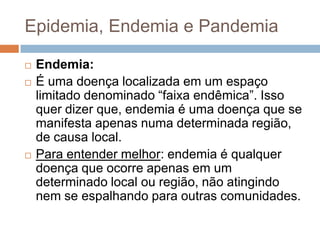 Epidemia, Endemia e Pandemia





Endemia:
É uma doença localizada em um espaço
limitado denominado “faixa endêmica”. Isso
quer dizer que, endemia é uma doença que se
manifesta apenas numa determinada região,
de causa local.
Para entender melhor: endemia é qualquer
doença que ocorre apenas em um
determinado local ou região, não atingindo
nem se espalhando para outras comunidades.

 