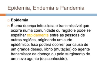 Epidemia, Endemia e Pandemia



Epidemia
É uma doença infecciosa e transmissível que
ocorre numa comunidade ou região e pode se
espalhar rapidamente entre as pessoas de
outras regiões, originando um surto
epidêmico. Isso poderá ocorrer por causa de
um grande desequilíbrio (mutação) do agente
transmissor da doença ou pelo surgimento de
um novo agente (desconhecido).

 