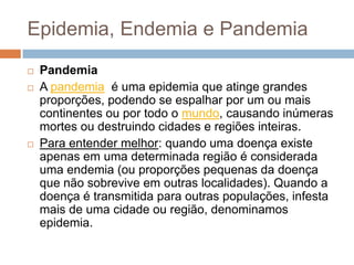 Epidemia, Endemia e Pandemia





Pandemia
A pandemia é uma epidemia que atinge grandes
proporções, podendo se espalhar por um ou mais
continentes ou por todo o mundo, causando inúmeras
mortes ou destruindo cidades e regiões inteiras.
Para entender melhor: quando uma doença existe
apenas em uma determinada região é considerada
uma endemia (ou proporções pequenas da doença
que não sobrevive em outras localidades). Quando a
doença é transmitida para outras populações, infesta
mais de uma cidade ou região, denominamos
epidemia.

 