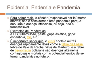 Epidemia, Endemia e Pandemia






Para saber mais: o câncer (responsável por inúmeras
mortes) não é considerado uma pandemia porque
não uma é doença infecciosa, ou seja, não é
transmissível.
Exemplos de Pandemias
AIDS, tuberculose, peste, gripe asiática, gripe
espanhola, tifo, etc.
É importante saber que: o vírus ebola e outras
doenças rapidamente letais como a febre de Lassa,
febre de Vale de Racha, vírus de Marburg, e a febre
de hemorragia boliviana são doenças altamente
contagiosas e mortais com o potencial teórico de se
tornar pandemias no futuro.

 